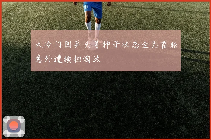 大冷门国乒头号种子状态全无首轮意外遭横扫淘汰